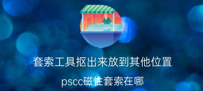 套索工具抠出来放到其他位置 pscc磁性套索在哪？